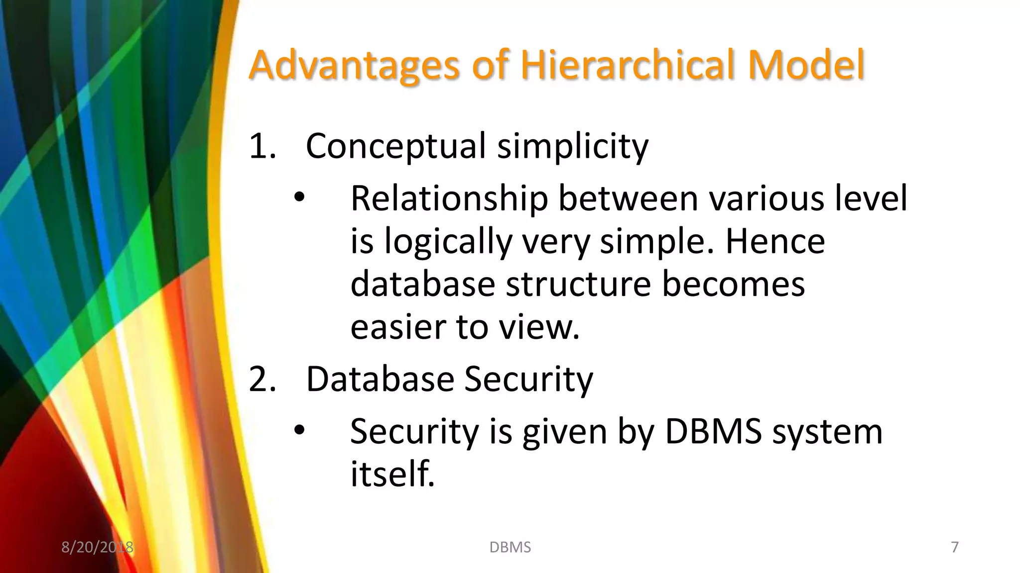 Advantages of Hierarchical Model
1. Conceptual simplicity
• Relationship between various level
is logically very simple. Hence
database structure becomes
easier to view.
2. Database Security
• Security is given by DBMS system
itself.
8/20/2018 7DBMS
 
