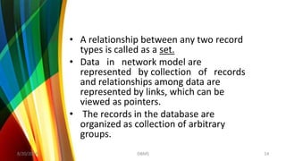 • A relationship between any two record
types is called as a set.
• Data in network model are
represented by collection of records
and relationships among data are
represented by links, which can be
viewed as pointers.
• The records in the database are
organized as collection of arbitrary
groups.
8/20/2018 14DBMS
 