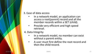 3. Ease of data access
• In a network model, an application can
access a root(parent) record and all the
member records within a SET (child).
• Provide very efficient and high speed
retrieval.
4. Data Integrity
• In a network model, no member can exist
without a parent entity.
• A user must first define the root record and
then the child record.
8/20/2018 17DBMS
 