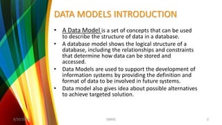 DATA MODELS INTRODUCTION
• A Data Model is a set of concepts that can be used
to describe the structure of data in a database.
• A database model shows the logical structure of a
database, including the relationships and constraints
that determine how data can be stored and
accessed.
• Data Models are used to support the development of
information systems by providing the definition and
format of data to be involved in future systems.
• Data model also gives idea about possible alternatives
to achieve targeted solution.
8/20/2018 2DBMS
 