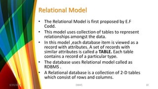 Relational Model
• The Relational Model is first proposed by E.F
Codd.
• This model uses collection of tables to represent
relationships amongst the data.
• In this model ,each database item is viewed as a
record with attributes. A set of records with
similar attributes is called a TABLE. Each table
contains a record of a particular type.
• The database uses Relational model called as
RDBMS .
• A Relational database is a collection of 2-D tables
which consist of rows and columns.
8/20/2018 20DBMS
 