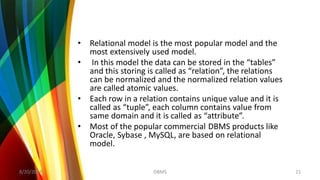 • Relational model is the most popular model and the
most extensively used model.
• In this model the data can be stored in the “tables”
and this storing is called as “relation”, the relations
can be normalized and the normalized relation values
are called atomic values.
• Each row in a relation contains unique value and it is
called as “tuple”, each column contains value from
same domain and it is called as “attribute”.
• Most of the popular commercial DBMS products like
Oracle, Sybase , MySQL, are based on relational
model.
8/20/2018 21DBMS
 