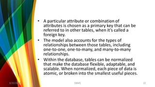 • A particular attribute or combination of
attributes is chosen as a primary key that can be
referred to in other tables, when it’s called a
foreign key.
• The model also accounts for the types of
relationships between those tables, including
one-to-one, one-to-many, and many-to-many
relationships.
• Within the database, tables can be normalized
that make the database flexible, adaptable, and
scalable. When normalized, each piece of data is
atomic, or broken into the smallest useful pieces.
8/20/2018 22DBMS
 