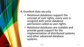 4. Excellent data security
• Relational databases support the
concept of user rights, every user is
assigned with some database
permission called as user rights.
• Relational databases are scalable and
provide good support for the
implementation of distributed systems
and other advanced database
systems.
8/20/2018 26DBMS
 