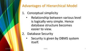 Advantages of Hierarchical Model
1. Conceptual simplicity
• Relationship between various level
is logically very simple. Hence
database structure becomes
easier to view.
2. Database Security
• Security is given by DBMS system
itself.
8/20/2018 7DBMS
 