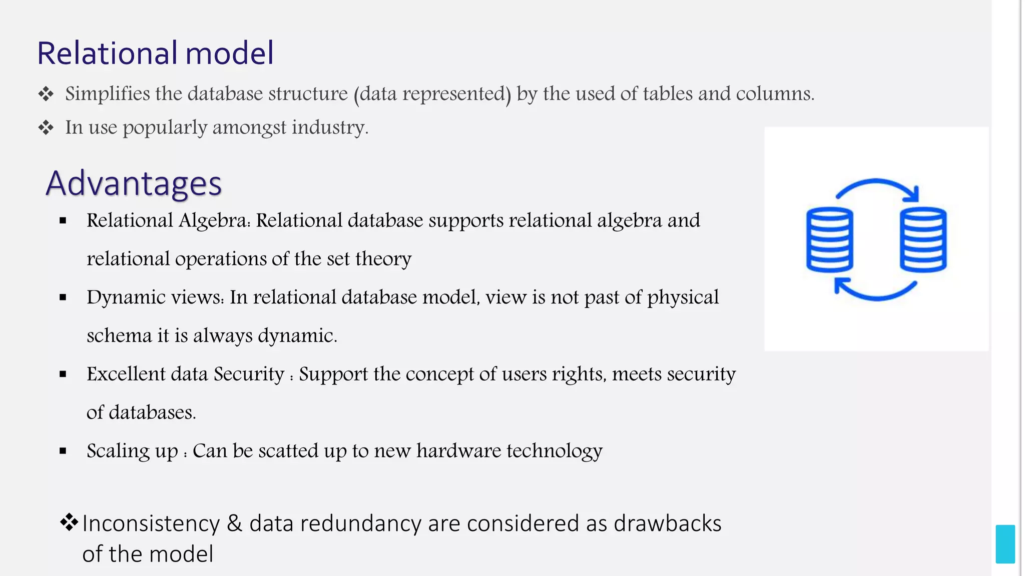 Relational model
 Simplifies the database structure (data represented) by the used of tables and columns.
 In use popularly amongst industry.
Advantages
 Relational Algebra: Relational database supports relational algebra and
relational operations of the set theory
 Dynamic views: In relational database model, view is not past of physical
schema it is always dynamic.
 Excellent data Security : Support the concept of users rights, meets security
of databases.
 Scaling up : Can be scatted up to new hardware technology
Inconsistency & data redundancy are considered as drawbacks
of the model
 