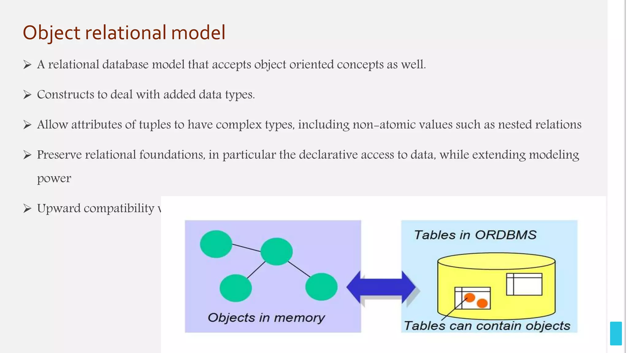 Object relational model
 A relational database model that accepts object oriented concepts as well.
 Constructs to deal with added data types.
 Allow attributes of tuples to have complex types, including non-atomic values such as nested relations
 Preserve relational foundations, in particular the declarative access to data, while extending modeling
power
 Upward compatibility with existing relational languages.
 