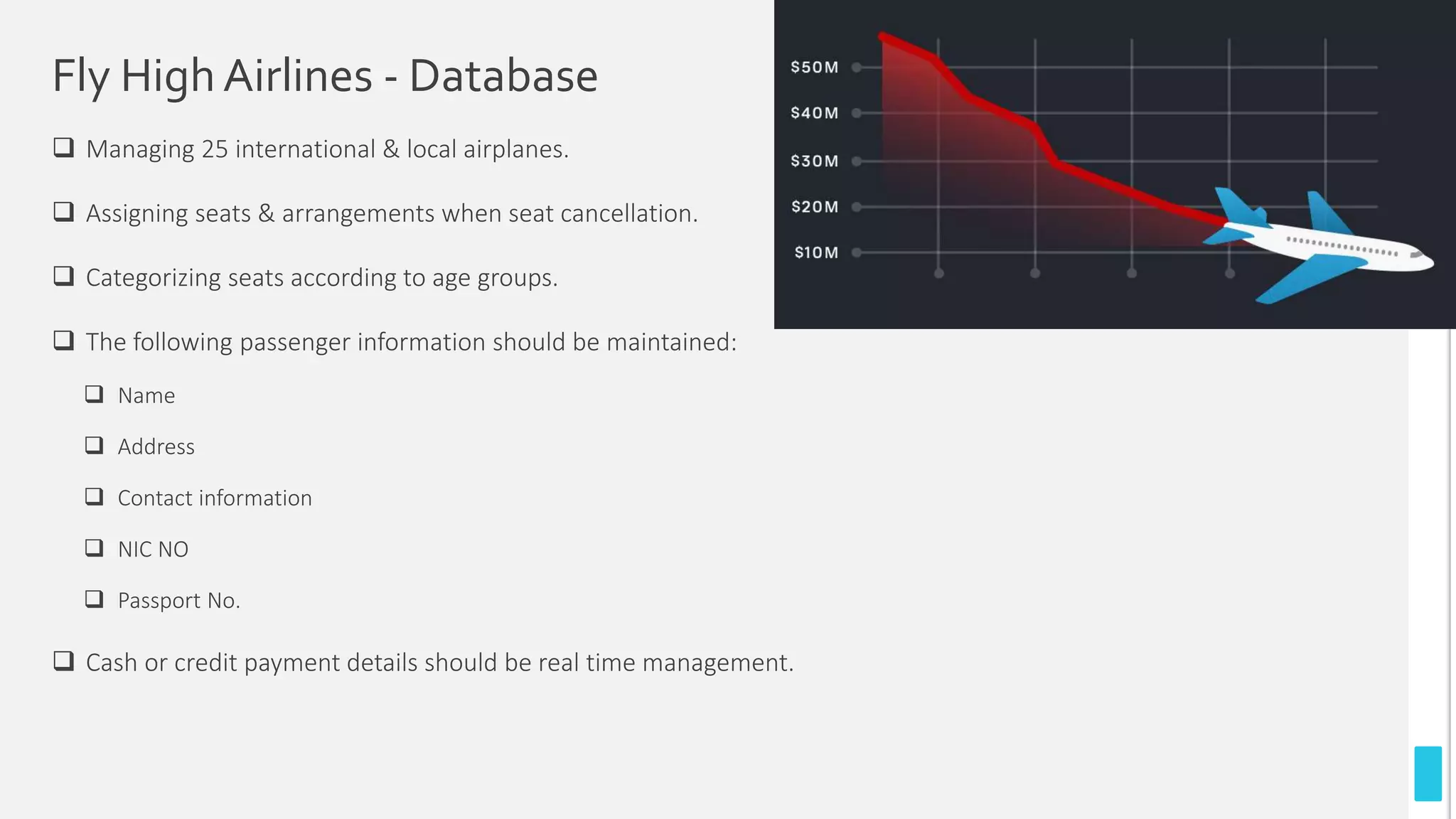 Fly HighAirlines - Database
 Managing 25 international & local airplanes.
 Assigning seats & arrangements when seat cancellation.
 Categorizing seats according to age groups.
 The following passenger information should be maintained:
 Name
 Address
 Contact information
 NIC NO
 Passport No.
 Cash or credit payment details should be real time management.
 