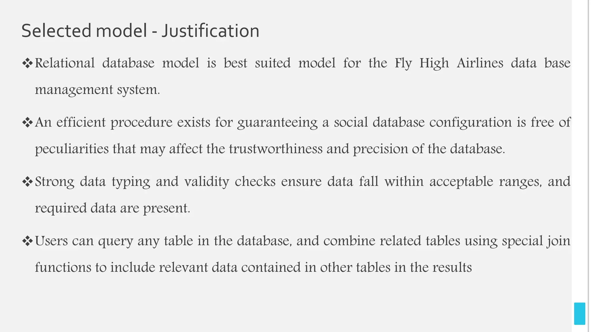 Selected model - Justification
Relational database model is best suited model for the Fly High Airlines data base
management system.
An efficient procedure exists for guaranteeing a social database configuration is free of
peculiarities that may affect the trustworthiness and precision of the database.
Strong data typing and validity checks ensure data fall within acceptable ranges, and
required data are present.
Users can query any table in the database, and combine related tables using special join
functions to include relevant data contained in other tables in the results
 