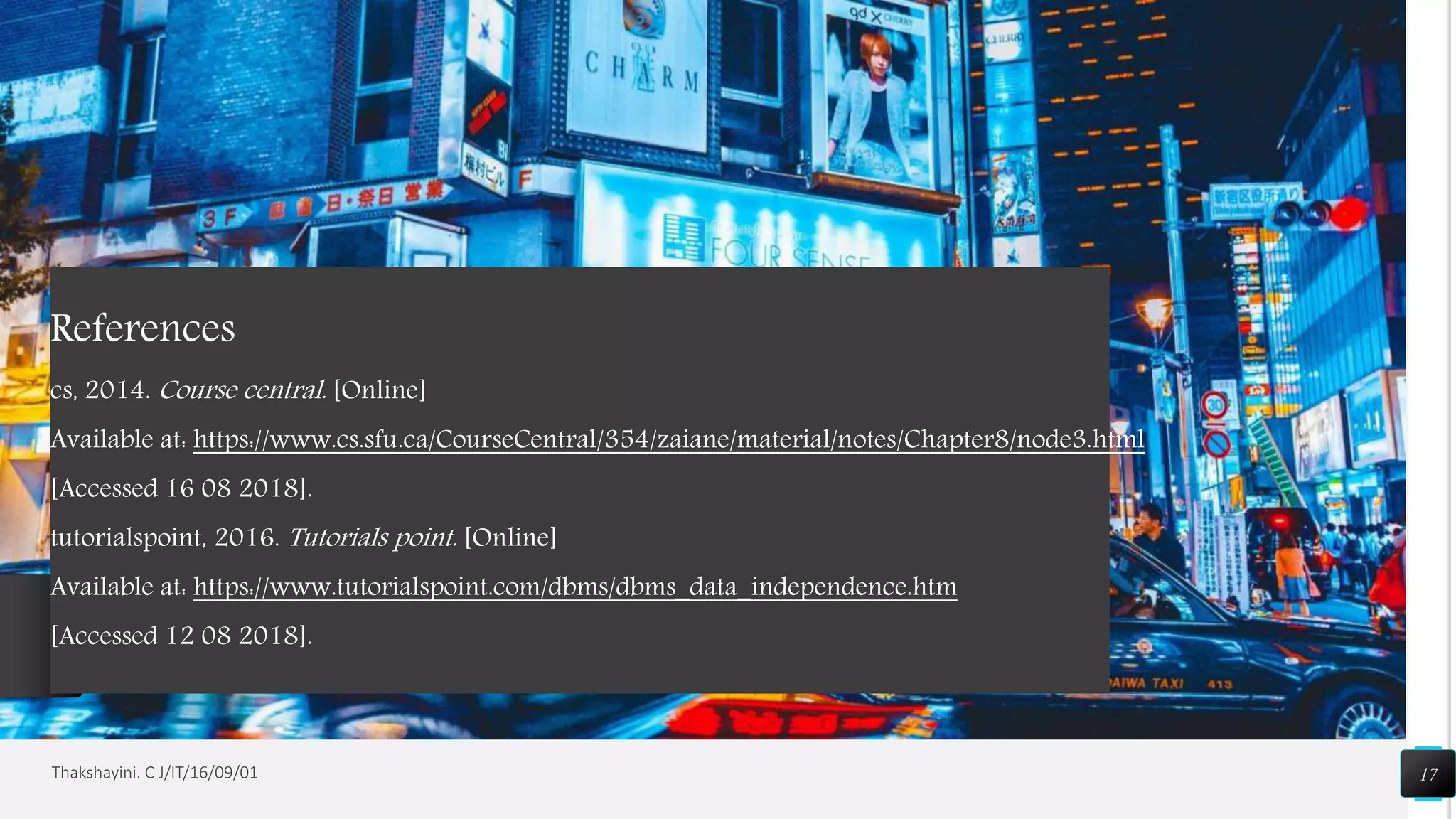 17Thakshayini. C J/IT/16/09/01
References
cs, 2014. Course central. [Online]
Available at: https://www.cs.sfu.ca/CourseCentral/354/zaiane/material/notes/Chapter8/node3.html
[Accessed 16 08 2018].
tutorialspoint, 2016. Tutorials point. [Online]
Available at: https://www.tutorialspoint.com/dbms/dbms_data_independence.htm
[Accessed 12 08 2018].
 