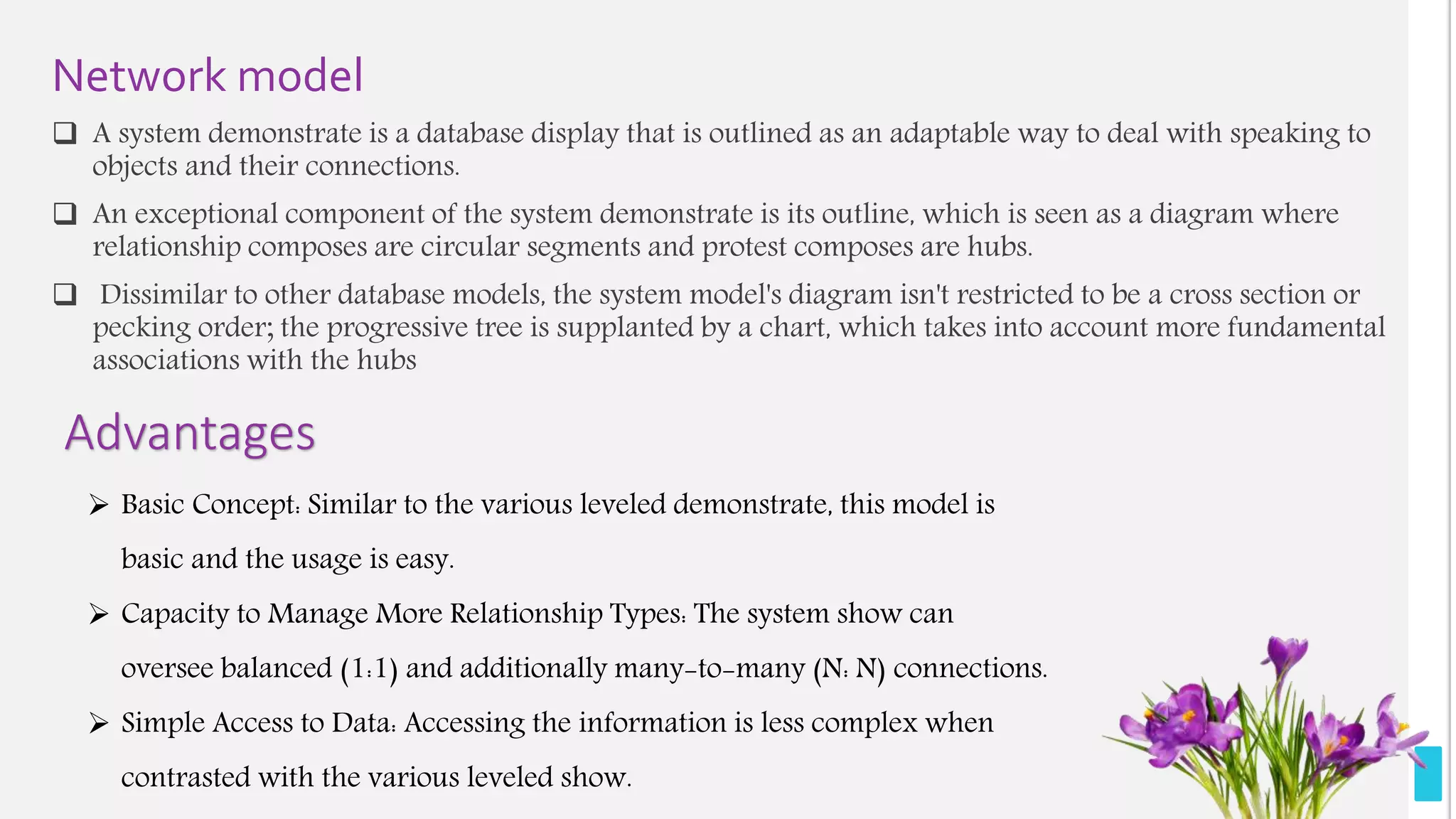 Network model
 A system demonstrate is a database display that is outlined as an adaptable way to deal with speaking to
objects and their connections.
 An exceptional component of the system demonstrate is its outline, which is seen as a diagram where
relationship composes are circular segments and protest composes are hubs.
 Dissimilar to other database models, the system model's diagram isn't restricted to be a cross section or
pecking order; the progressive tree is supplanted by a chart, which takes into account more fundamental
associations with the hubs
Advantages
 Basic Concept: Similar to the various leveled demonstrate, this model is
basic and the usage is easy.
 Capacity to Manage More Relationship Types: The system show can
oversee balanced (1:1) and additionally many-to-many (N: N) connections.
 Simple Access to Data: Accessing the information is less complex when
contrasted with the various leveled show.
 