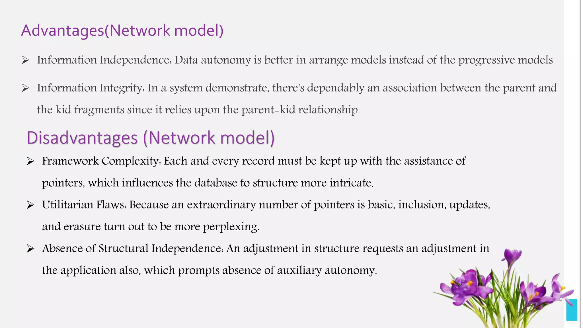 Advantages(Network model)
 Information Independence: Data autonomy is better in arrange models instead of the progressive models
 Information Integrity: In a system demonstrate, there's dependably an association between the parent and
the kid fragments since it relies upon the parent-kid relationship
Disadvantages (Network model)
 Framework Complexity: Each and every record must be kept up with the assistance of
pointers, which influences the database to structure more intricate.
 Utilitarian Flaws: Because an extraordinary number of pointers is basic, inclusion, updates,
and erasure turn out to be more perplexing.
 Absence of Structural Independence: An adjustment in structure requests an adjustment in
the application also, which prompts absence of auxiliary autonomy.
 
