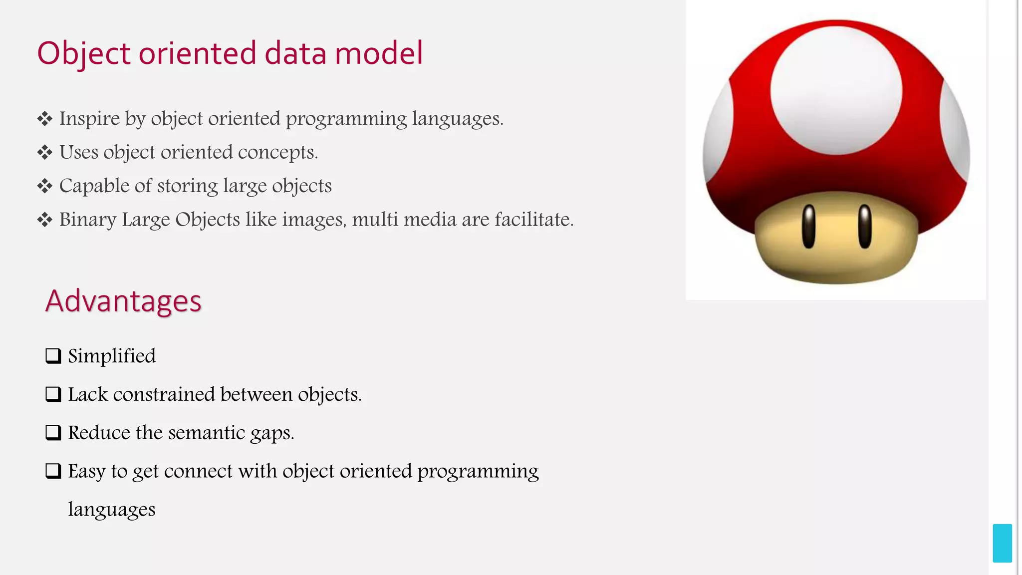 Object oriented data model
 Inspire by object oriented programming languages.
 Uses object oriented concepts.
 Capable of storing large objects
 Binary Large Objects like images, multi media are facilitate.
Advantages
 Simplified
 Lack constrained between objects.
 Reduce the semantic gaps.
 Easy to get connect with object oriented programming
languages
 