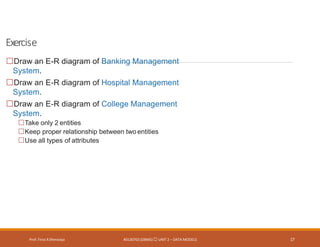 Exercise
Prof. Firoz ASherasiya #3130703 (DBMS) UNIT 2 – DATA MODELS 17
Draw an E-R diagram of Banking Management
System.
Draw an E-R diagram of Hospital Management
System.
Draw an E-R diagram of College Management
System.
Take only 2 entities
Keep proper relationship between twoentities
Use all types of attributes
 