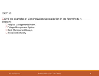 Exercise
Prof. Firoz ASherasiya #3130703 (DBMS) UNIT 2 – DATA MODELS 39
Give the examples of Generalization/Specialization in the following E-R
diagram:
Hospital Management System.
College Management System.
Bank Management System.
Insurance Company.
 