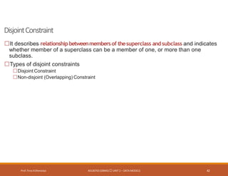 DisjointConstraint
Prof. Firoz ASherasiya #3130703 (DBMS) UNIT 2 – DATA MODELS 42
It describes relationship betweenmembers of thesuperclass andsubclass and indicates
whether member of a superclass can be a member of one, or more than one
subclass.
Types of disjoint constraints
Disjoint Constraint
Non-disjoint (Overlapping) Constraint
 