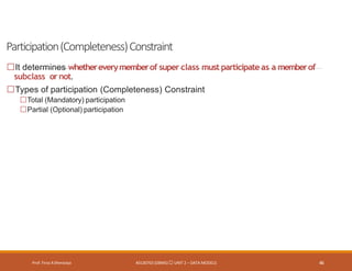 Participation(Completeness)Constraint
Prof. Firoz ASherasiya #3130703 (DBMS) UNIT 2 – DATA MODELS 46
It determines whethereverymemberof super class must participateas a memberof
subclass ornot.
Types of participation (Completeness) Constraint
Total (Mandatory) participation
Partial (Optional) participation
 