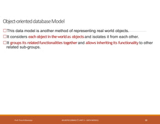 Object-orienteddatabaseModel
Prof. Firoz ASherasiya #3130703 (DBMS) UNIT 2 – DATA MODELS 69
This data model is another method of representing real world objects.
It considers each objectin theworldas objects and isolates it from each other.
It groups its relatedfunctionalities togetherand allows inheriting its functionality to other
related sub-groups.
 