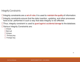 IntegrityConstraints
Prof. Firoz ASherasiya #3130703 (DBMS) UNIT 2 – DATA MODELS
71
Integrity constraints are a set of rules. It is used to maintain thequalityof information.
Integrity constraints ensure that the data insertion, updating, and other processes
have to be performed in such a way that data integrity is not affected.
Thus, integrity constraint is used to guard against accidental damage to the database.
Various Integrity Constraints are:
Check
Not null
Unique
Primary key
Foreign key
 