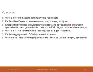 iQuestions
Prof. Firoz ASherasiya #3130703 (DBMS) UNIT 2 – DATA MODELS 74
1. Write a note on mapping cardinality in E-R diagram.
2. Explain the difference between a weak and a strong entity set.
3. Explain the difference between generalization and specialization. OR Explain
specialization and generalization concept in E-R diagram with suitable example.
4. Write a note on constraints on specialization and generalization.
5. Explain aggregation in E-R diagram with example.
6. What do you mean by integrity constraints? Discuss various integrity constraints.
 