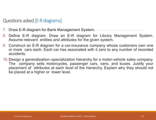 Questionsasked[E-Rdiagrams]
Prof. Firoz ASherasiya #3130703 (DBMS) UNIT 2 – DATA MODELS 75
7. Draw E-R diagram for Bank Management System.
8. Define E-R diagram. Draw an E-R diagram for Library Management System.
Assume relevant entities and attributes for the given system.
9. Construct an E-R diagram for a car-insurance company whose customers own one
or more cars each. Each car has associated with it zero to any number of recorded
accidents.
10.Design a generalization–specialization hierarchy for a motor-vehicle sales company.
The company sells motorcycles, passenger cars, vans, and buses. Justify your
placement of attributes at each level of the hierarchy. Explain why they should not
be placed at a higher or lower level.
 