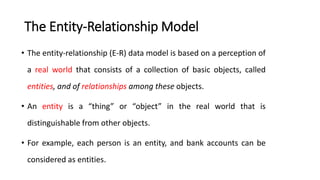 The Entity-Relationship Model
• The entity-relationship (E-R) data model is based on a perception of
a real world that consists of a collection of basic objects, called
entities, and of relationships among these objects.
• An entity is a “thing” or “object” in the real world that is
distinguishable from other objects.
• For example, each person is an entity, and bank accounts can be
considered as entities.
 
