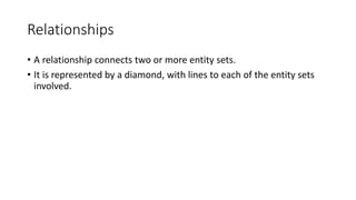 Relationships
• A relationship connects two or more entity sets.
• It is represented by a diamond, with lines to each of the entity sets
involved.
 