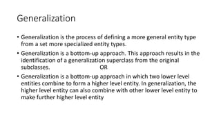 Generalization
• Generalization is the process of defining a more general entity type
from a set more specialized entity types.
• Generalization is a bottom-up approach. This approach results in the
identification of a generalization superclass from the original
subclasses. OR
• Generalization is a bottom-up approach in which two lower level
entities combine to form a higher level entity. In generalization, the
higher level entity can also combine with other lower level entity to
make further higher level entity
 