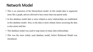 Network Model
• This is an extension of the Hierarchical model. In this model data is organized
more like a graph, and are allowed to have more than one parent node.
• In this database model data is more related as more relationships are established
in this database model. Also, as the data is more related, hence accessing the data
is also easier and fast.
• This database model was used to map many-to-many data relationships.
• This was the most widely used database model, before Relational Model was
introduced.
 
