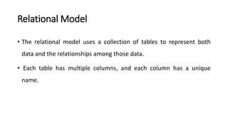 Relational Model
• The relational model uses a collection of tables to represent both
data and the relationships among those data.
• Each table has multiple columns, and each column has a unique
name.
 