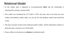 Relational Model
• In this model, data is organised in two-dimensional tables and the relationship is
maintained by storing a common field.
• This model was introduced by E.F Codd in 1970, and since then it has been the most
widely used database model, infact, we can say the only database model used around the
world.
• The basic structure of data in the relational model is tables. All the information related to a
particular type is stored in rows of that table.
• Hence, tables are also known as relations in relational model.
 