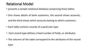 Relational Model
• presents a sample relational database comprising three tables:
• One shows details of bank customers, the second shows accounts,
and the third shows which accounts belong to which customers.
• Each table contains records of a particular type.
• Each record type defines a fixed number of fields, or attributes.
• The columns of the table correspond to the attributes of the record
type
 