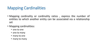 Mapping Cardinalities
• Mapping cardinality or cardinality ratios , express the number of
entities to which another entity can be associated via a relationship
set
• Mapping cardinalities:
• one to one
• one to many
• many to one
• many to many
 