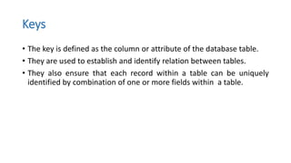 Keys
• The key is defined as the column or attribute of the database table.
• They are used to establish and identify relation between tables.
• They also ensure that each record within a table can be uniquely
identified by combination of one or more fields within a table.
 