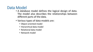 Data Model
• A database model defines the logical design of data.
The model also describes the relationships between
different parts of the data.
• Various types of data models are:
• Object oriented model
• Hierarchical data model
• Relational data model
• Network model
 