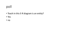poll
• Teach in this E-R diagram is an entity?
• Yes
• no
 