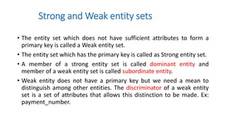 Strong and Weak entity sets
• The entity set which does not have sufficient attributes to form a
primary key is called a Weak entity set.
• The entity set which has the primary key is called as Strong entity set.
• A member of a strong entity set is called dominant entity and
member of a weak entity set is called subordinate entity.
• Weak entity does not have a primary key but we need a mean to
distinguish among other entities. The discriminator of a weak entity
set is a set of attributes that allows this distinction to be made. Ex:
payment_number.
 