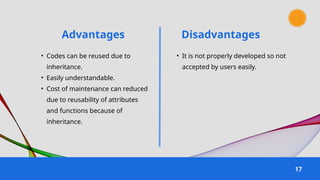 Advantages
17
Disadvantages
• Codes can be reused due to
inheritance.
• Easily understandable.
• Cost of maintenance can reduced
due to reusability of attributes
and functions because of
inheritance.
• It is not properly developed so not
accepted by users easily.
 
