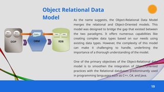 Object Relational Data
Model
19
As the name suggests, the Object-Relational Data Model
merges the relational and Object-Oriented models. This
model was designed to bridge the gap that existed between
the two paradigms. It offers numerous capabilities like
creating complex data types based on our needs using
existing data types. However, the complexity of this model
can make it challenging to handle, underlining the
importance of a thorough understanding of the model.
One of the primary objectives of the Object-Relational data
model is to smoothen the integration of Object-Oriented
practices with the Relational databases predominantly used
in programming languages such as C++, C#, and Java.
 