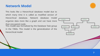 Network Model
7
This looks like a Hierarchical database model due to
which many time it is called as modified version of
Hierarchical database. Network database model
organize data more like a graph and can have more
than one parent node.
This model was formalized by the Database Task group
in the 1960s. This model is the generalization of the
hierarchical model
 