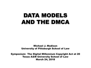 DATA MODELS
AND THE DMCA
Michael J. Madison
University of Pittsburgh School of Law
Symposium: The Digital Millennium Copyright Act at 20
Texas A&M University School of Law
March 24, 2018
 