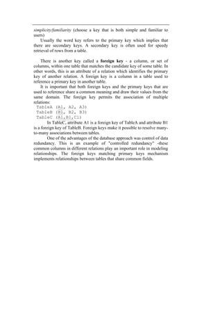 simplicity/familiarity (choose a key that is both simple and familiar to 
users) 
Usually the word key refers to the primary key which implies that 
there are secondary keys. A secondary key is often used for speedy 
retrieval of rows from a table. 
There is another key called a foreign key - a column, or set of 
columns, within one table that matches the candidate key of some table. In 
other words, this is an attribute of a relation which identifies the primary 
key of another relation. A foreign key is a column in a table used to 
reference a primary key in another table. 
It is important that both foreign keys and the primary keys that are 
used to reference share a common meaning and draw their values from the 
same domain. The foreign key permits the association of multiple 
relations: 
TableA (A1, A2, A3) 
TableB (B1, B2, B3) 
TableC (A1,B1,C1) 
In TableC, attribute A1 is a foreign key of TableA and attribute B1 
is a foreign key of TableB. Foreign keys make it possible to resolve many-to- 
many associations between tables. 
One of the advantages of the database approach was control of data 
redundancy. This is an example of "controlled redundancy" -these 
common columns in different relations play an important role in modeling 
relationships. The foreign keys matching primary keys mechanism 
implements relationships between tables that share common fields. 
 