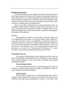 Relational integrity 
The relational model is very simple and efficient. Data are stored in 
tables that emulate the well-known file concept and duplicated columns in 
some tables that are to be related implement the virtual relationships. The 
model simplicity is balanced by a lot of rules that must be imposed to table 
structures and stored data to ensure the data precise retrieval. These rules 
are known as integrity rules and normal forms. 
Since every column (attribute) has an associated domain, there are 
constraints (called domain constraints) in the form of restrictions on the 
set of values allowed for the columns of tables. In addition, there are two 
important integrity rules, which are constraints or restrictions that apply to 
all instances of the database. 
NULLS 
Null represents a value for a column that is currently unknown or 
is not applicable for this record. A null can be taken to mean "unknown". 
It can also mean that a value is not applicable to a particular record, or it 
could just mean that no value has yet been supplied (missing). Nulls are a 
way to deal with incomplete or exceptional data. However, a null is not 
the same as a zero numeric value or a text string filled with spaces; zeros 
and spaces are values, but a null represents the absence of a value. 
Therefore, nulls should be treated differently from other values. 
INTEGRITY RULES 
The relational model defines several integrity rules that, while not 
part of the definition of the Normal Forms are nonetheless a necessary part 
of any relational database. There are two types of integrity rules: general 
and database-specific. 
General Integrity Rules 
The relational model specifies two general integrity rules. They are 
referred to as general rules, because they apply to all databases. They are: 
entity integrity and referential integrity. 
Entity integrity 
We know that a primary key is a minimal identifier that is used to 
identify records uniquely. This means that no subset of the primary key is 
sufficient to provide unique identification of records. If we allow a null 
 