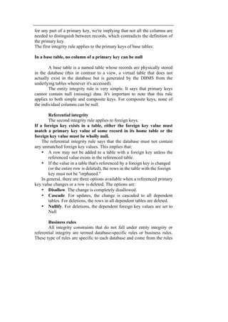 for any part of a primary key, we're implying that not all the columns are 
needed to distinguish between records, which contradicts the definition of 
the primary key. 
The first integrity rule applies to the primary keys of base tables: 
In a base table, no column of a primary key can be null 
A base table is a named table whose records are physically stored 
in the database (this in contrast to a view, a virtual table that does not 
actually exist in the database but is generated by the DBMS from the 
underlying tables whenever it's accessed). 
The entity integrity rule is very simple. It says that primary keys 
cannot contain null (missing) data. It's important to note that this rule 
applies to both simple and composite keys. For composite keys, none of 
the individual columns can be null. 
Referential integrity 
The second integrity rule applies to foreign keys. 
If a foreign key exists in a table, either the foreign key value must 
match a primary key value of some record in its home table or the 
foreign key value must be wholly null. 
The referential integrity rule says that the database must not contain 
any unmatched foreign key values. This implies that: 
• A row may not be added to a table with a foreign key unless the 
referenced value exists in the referenced table. 
• If the value in a table that's referenced by a foreign key is changed 
(or the entire row is deleted), the rows in the table with the foreign 
key must not be "orphaned." 
In general, there are three options available when a referenced primary 
key value changes or a row is deleted. The options are: 
• Disallow. The change is completely disallowed. 
• Cascade. For updates, the change is cascaded to all dependent 
tables. For deletions, the rows in all dependent tables are deleted. 
• Nullify. For deletions, the dependent foreign key values are set to 
Null 
Business rules 
All integrity constraints that do not fall under entity integrity or 
referential integrity are termed database-specific rules or business rules. 
These type of rules are specific to each database and come from the rules 
 