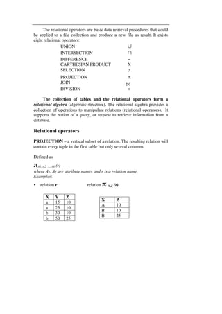 The relational operators are basic data retrieval procedures that could 
be applied to a file collection and produce a new file as result. It exists 
eight relational operators: 
UNION ∪ 
INTERSECTION ∩ 
DIFFERENCE − 
CARTHESIAN PRODUCT X 
SELECTION σ 
PROJECTION π 
JOIN 
DIVISION ÷ 
The collection of tables and the relational operators form a 
relational algebra (algebraic structure). The relational algebra provides a 
collection of operations to manipulate relations (relational operators). It 
supports the notion of a query, or request to retrieve information from a 
database. 
Relational operators 
PROJECTION – a vertical subset of a relation. The resulting relation will 
contain every tuple in the first table but only several columns. 
Defined as 
πA1, A2, …, Ak (r) 
where A1, A2 are attribute names and r is a relation name. 
Examples: 
• relation r relation π X,Z (r) 
X Y Z 
a 15 10 
a 25 10 
b 30 10 
b 50 25 
X Z 
A 10 
B 10 
B 25 
 