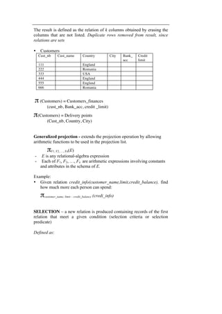 The result is defined as the relation of k columns obtained by erasing the 
columns that are not listed. Duplicate rows removed from result, since 
relations are sets 
• Customers 
Cust_nb Cust_name Country City Bank_ 
acc 
Credit 
limit 
111 England 
222 Romania 
333 USA 
444 England 
555 England 
666 Romania 
π (Customers) = Customers_finances 
(cust_nb, Bank_acc, credit _limit) 
π(Customers) = Delivery points 
(Cust_nb, Country, City) 
Generalized projection - extends the projection operation by allowing 
arithmetic functions to be used in the projection list. 
πF1, F2, …, Fn(E) 
- E is any relational-algebra expression 
- Each of F1, F2, …, Fn are arithmetic expressions involving constants 
and attributes in the schema of E. 
Example: 
• Given relation credit_info(customer_name,limit,credit_balance), find 
how much more each person can spend: 
πcustomer_name, limit – credit_balance (credi_info) 
SELECTION – a new relation is produced containing records of the first 
relation that meet a given condition (selection criteria or selection 
predicate) 
Defined as: 
 