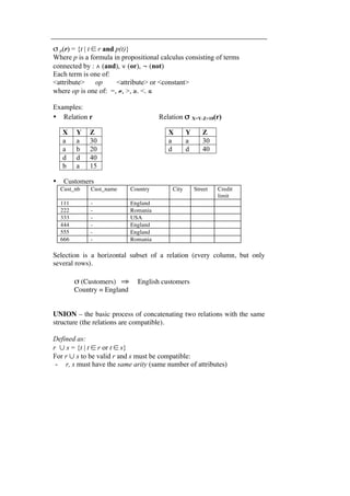 σ p(r) = {t | t ∈ r and p(t)} 
Where p is a formula in propositional calculus consisting of terms 
connected by : ∧ (and), ∨ (or), ¬ (not) 
Each term is one of: 
<attribute> op <attribute> or <constant> 
where op is one of: =, ≠, >, ≥. <. ≤ 
Examples: 
• Relation r Relation σ X=Y∧Z>10(r) 
X Y Z 
a a 30 
a b 20 
d d 40 
b a 15 
• Customers 
X Y Z 
a a 30 
d d 40 
Cust_nb Cust_name Country City Street Credit 
limit 
111 - England 
222 - Romania 
333 - USA 
444 - England 
555 - England 
666 - Romania 
Selection is a horizontal subset of a relation (every column, but only 
several rows). 
σ (Customers) ⇒ English customers 
Country = England 
UNION – the basic process of concatenating two relations with the same 
structure (the relations are compatible). 
Defined as: 
r ∪ s = {t | t ∈ r or t ∈ s} 
For r ∪ s to be valid r and s must be compatible: 
- r, s must have the same arity (same number of attributes) 
 