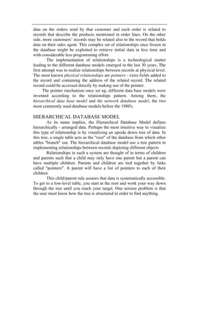 data on the orders send by that customer and each order is related to 
records that describe the products mentioned in order lines. On the other 
side, more customers’ records may be related also to the record that holds 
data on their sales agent. This complex set of relationships once frozen in 
the database might be exploited to retrieve initial data in less time and 
with considerable less programming effort. 
The implementation of relationships is a technological matter 
leading to the different database models emerged in the last 30 years. The 
first attempt was to realize relationships between records at physical level. 
The most known physical relationships are pointers - extra fields added to 
the record and containing the address of the related record. The related 
record could be accessed directly by making use of the pointer. 
The pointer mechanism once set up, different data base models were 
invented according to the relationships pattern. Among them, the 
hierarchical data base model and the network database model, the two 
most commonly used database models before the 1980's. 
HIERARCHICAL DATABASE MODEL 
As its name implies, the Hierarchical Database Model defines 
hierarchically - arranged data. Perhaps the most intuitive way to visualize 
this type of relationship is by visualizing an upside down tree of data. In 
this tree, a single table acts as the "root" of the database from which other 
tables "branch" out. The hierarchical database model use a tree pattern in 
implementing relationships between records depicting different objects 
Relationships in such a system are thought of in terms of children 
and parents such that a child may only have one parent but a parent can 
have multiple children. Parents and children are tied together by links 
called "pointers". A parent will have a list of pointers to each of their 
children. 
This child/parent rule assures that data is systematically accessible. 
To get to a low-level table, you start at the root and work your way down 
through the tree until you reach your target. One serious problem is that 
the user must know how the tree is structured in order to find anything. 
 