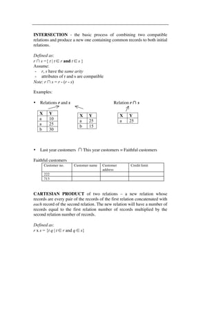 INTERSECTION - the basic process of combining two compatible 
relations and produce a new one containing common records to both initial 
relations. 
Defined as: 
r ∩ s ={ t | t ∈ r and t ∈ s } 
Assume: 
- r, s have the same arity 
- attributes of r and s are compatible 
Note: r ∩ s = r - (r - s) 
Examples: 
• Relations r and s Relation r ∩ s 
X Y 
a 10 
a 25 
b 30 
X Y 
a 25 
b 15 
X Y 
a 25 
• Last year customers ∩ This year customers = Faithful customers 
Faithful customers 
Customer no. Customer name Customer 
address 
Credit limit 
222 
713 
CARTESIAN PRODUCT of two relations – a new relation whose 
records are every pair of the records of the first relation concatenated with 
each record of the second relation. The new relation will have a number of 
records equal to the first relation number of records multiplied by the 
second relation number of records. 
Defined as: 
r x s = {t q | t ∈ r and q ∈ s} 
 