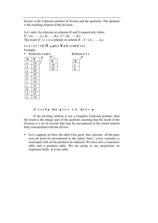 divisor is the Cartesian product of divisor and the quotient). The quotient 
is the resulting relation of the division. 
Let r and s be relations on schemas R and S respectively where 
R = (A1, …, Am, B1, …, Bn) ; S = (B1, …, Bn) 
The result of r ÷ s is a relation on schema R – S = (A1, …, Am) 
r ÷ s = { t | t ∈ π R-S(r) ∧ ∀ u ∈ s ( tu ∈ r ) } 
Example: 
• Relations r and s Relation r ÷ s 
X Y 
a 10 
a 20 
a 30 
b 30 
b 10 
c 10 
c 15 
b 20 
d 25 
e 10 
Y 
10 
20 
X 
a 
b 
If r = s X q then q = r ÷ s or d = r ÷ q 
If the dividing relation is not a complete Cartesian product, then 
the result is the integer part of the quotient, meaning that the result of the 
division is a set of records that may be encountered in the initial relation 
fully concatenated with the divisor. 
• Let’s suppose we have the table Cust_prod that presents all the pairs 
cust_nb prod nb encountered in the orders lines ( every customer is 
associated with all the products he ordered). We have also a customers 
table and a products table. We are going to use projections on 
important fields in every table. 
 